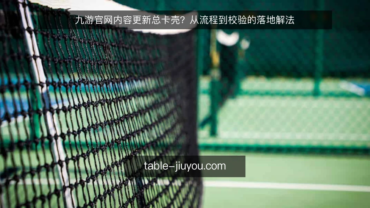 九游官网内容更新总卡壳?从流程到校验的落地解法