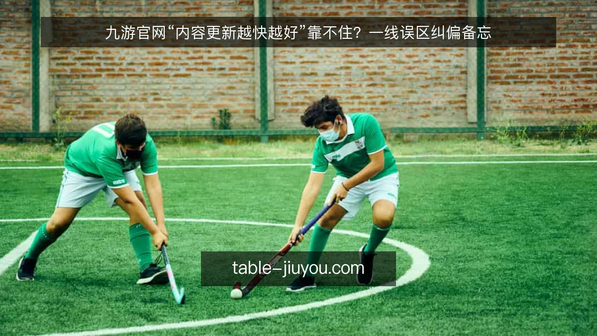 九游官网“内容更新越快越好”靠不住？一线误区纠偏备忘